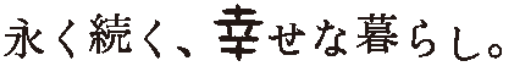 永く続く、幸せな暮らし。